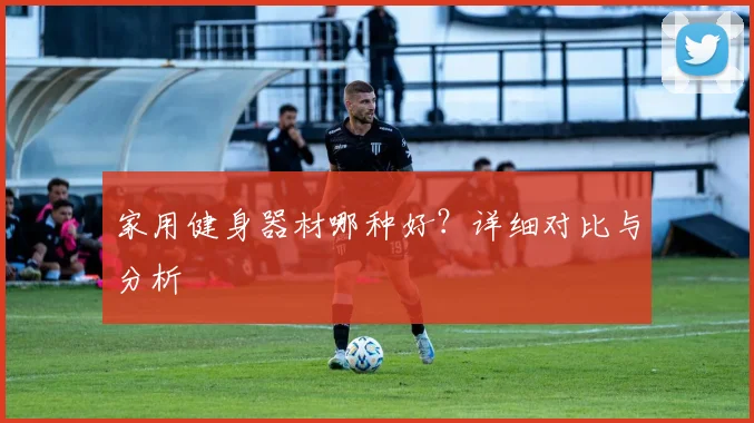 家用健身器材哪种好？详细对比与分析