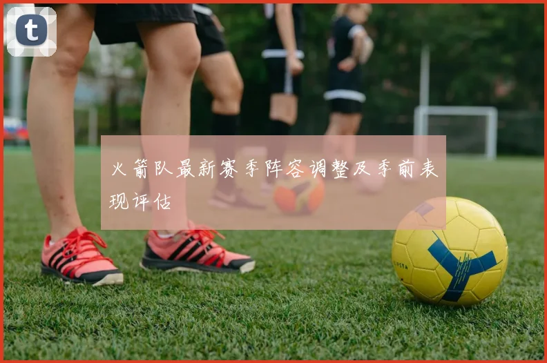 火箭队最新赛季阵容调整及季前表现评估