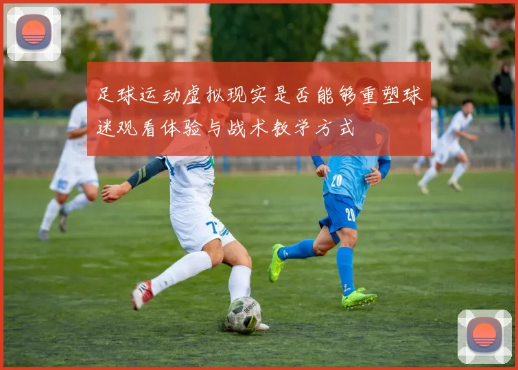 足球运动虚拟现实是否能够重塑球迷观看体验与战术教学方式