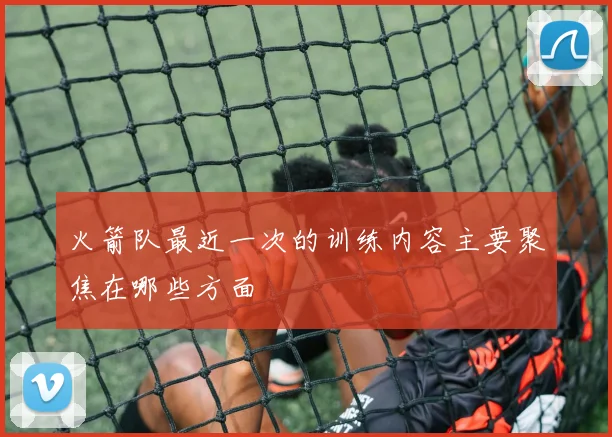 火箭队最近一次的训练内容主要聚焦在哪些方面