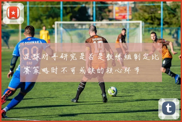 足球对手研究是否是教练组制定比赛策略时不可或缺的核心环节