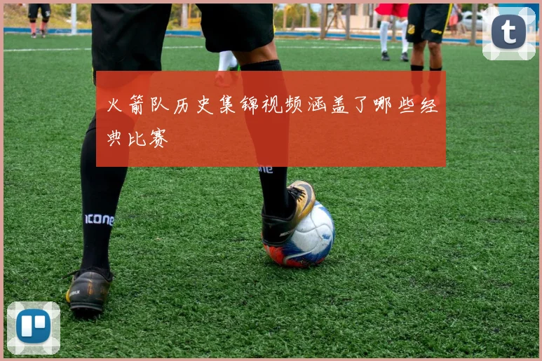 火箭队历史集锦视频涵盖了哪些经典比赛